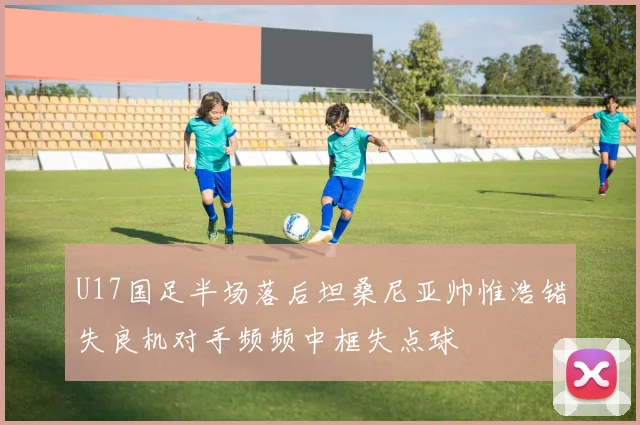 U17国足半场落后坦桑尼亚帅惟浩错失良机对手频频中框失点球