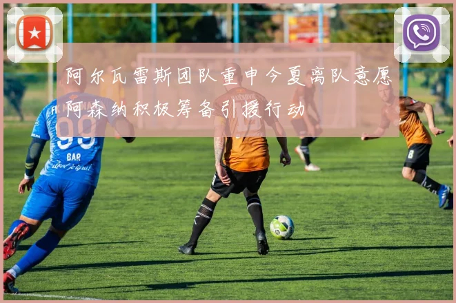 阿尔瓦雷斯团队重申今夏离队意愿阿森纳积极筹备引援行动