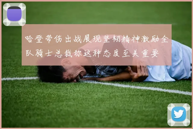 哈登带伤出战展现坚韧精神激励全队骑士总裁称这种态度至关重要