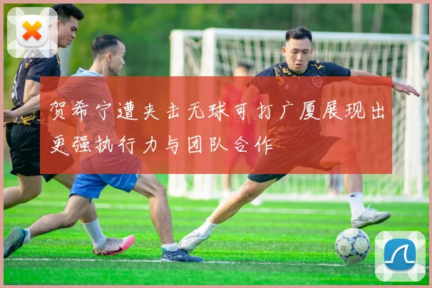 贺希宁遭夹击无球可打广厦展现出更强执行力与团队合作