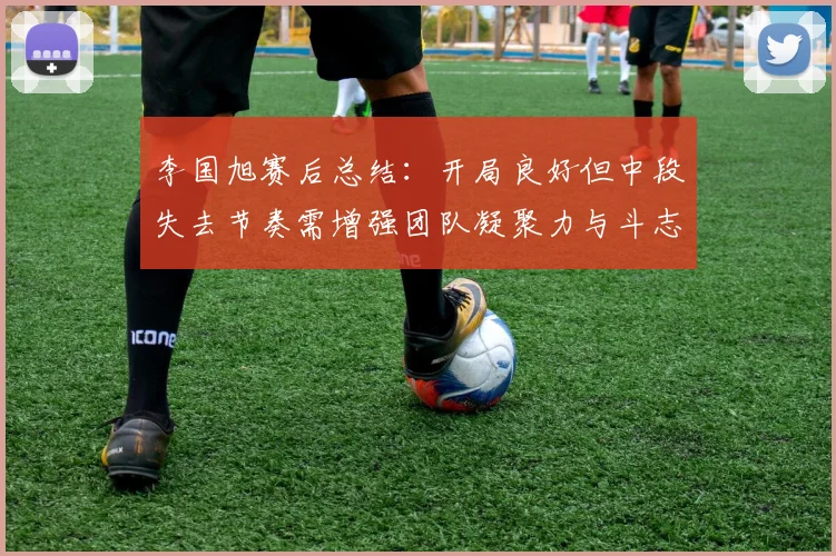李国旭赛后总结：开局良好但中段失去节奏需增强团队凝聚力与斗志