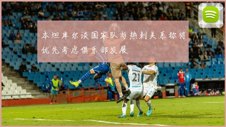 本坦库尔谈国家队与热刺关系称将优先考虑俱乐部发展