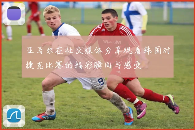 亚马尔在社交媒体分享观看韩国对捷克比赛的精彩瞬间与感受
