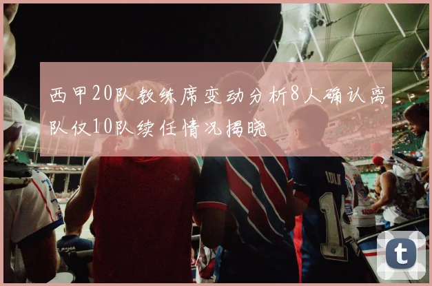西甲20队教练席变动分析8人确认离队仅10队续任情况揭晓