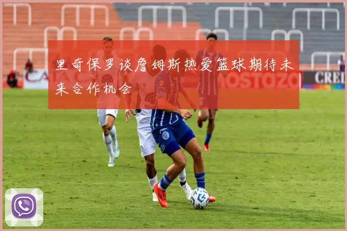 里奇保罗谈詹姆斯热爱篮球期待未来合作机会
