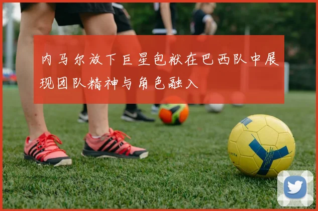 内马尔放下巨星包袱在巴西队中展现团队精神与角色融入