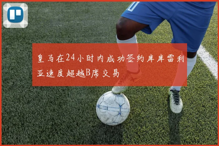 皇马在24小时内成功签约库库雷利亚速度超越B席交易