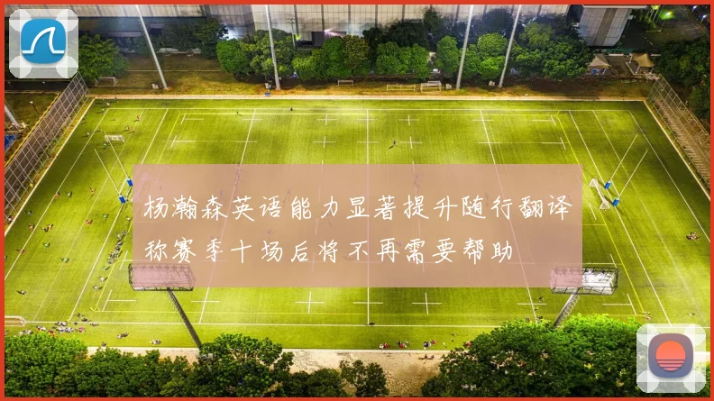 杨瀚森英语能力显著提升随行翻译称赛季十场后将不再需要帮助
