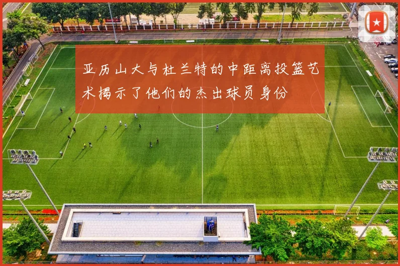 亚历山大与杜兰特的中距离投篮艺术揭示了他们的杰出球员身份