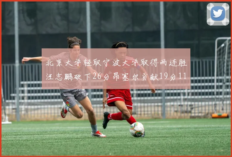 北京大学轻取宁波大学取得两连胜汪志鹏砍下26分昂塞尔贡献19分11篮板5助攻