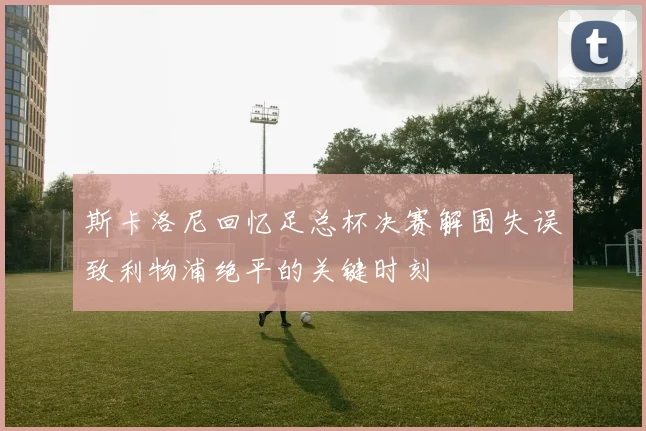 斯卡洛尼回忆足总杯决赛解围失误致利物浦绝平的关键时刻