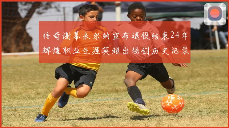 传奇谢幕米尔纳宣布退役结束24年辉煌职业生涯英超出场创历史记录