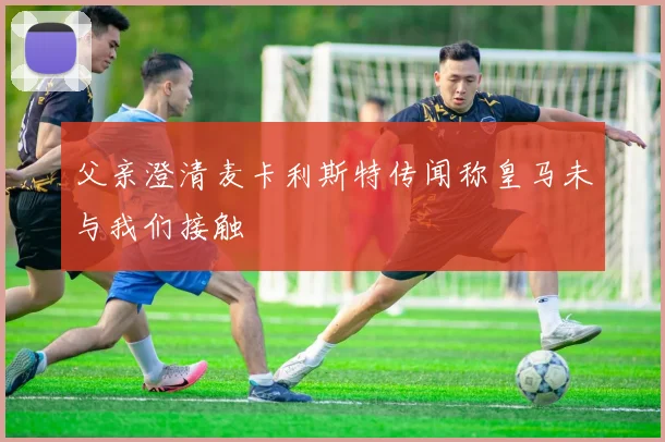 父亲澄清麦卡利斯特传闻称皇马未与我们接触