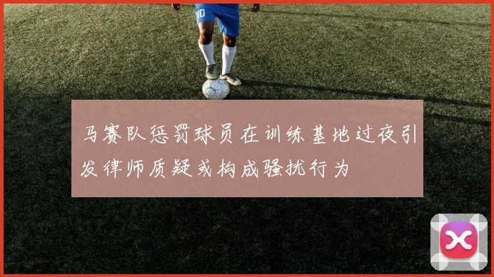 马赛队惩罚球员在训练基地过夜引发律师质疑或构成骚扰行为
