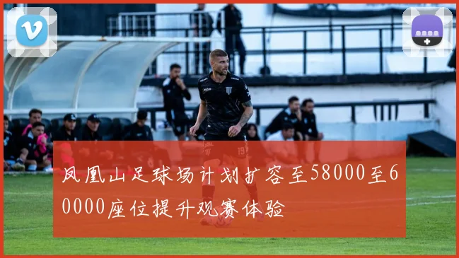 凤凰山足球场计划扩容至58000至60000座位提升观赛体验
