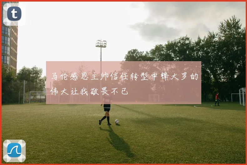 马伦感恩主帅信任转型中锋大罗的伟大让我敬畏不已