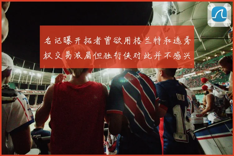 名记曝开拓者曾欲用格兰特和选秀权交易浓眉但独行侠对此并不感兴趣