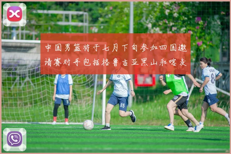 中国男篮将于七月下旬参加四国邀请赛对手包括格鲁吉亚黑山和喀麦隆