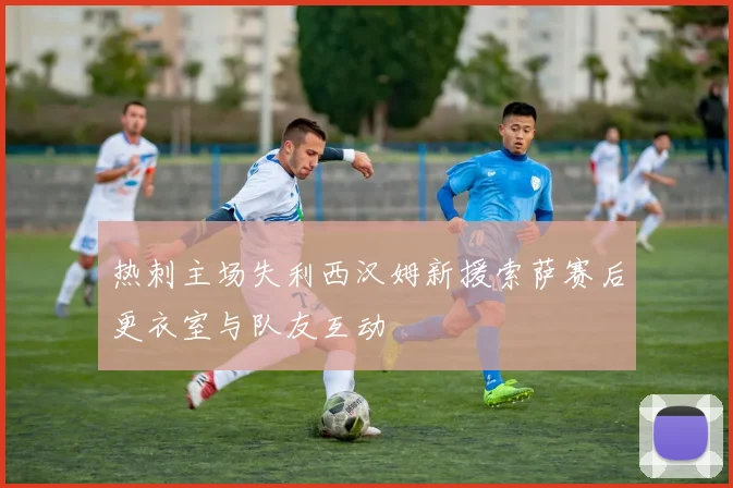 热刺主场失利西汉姆新援索萨赛后更衣室与队友互动