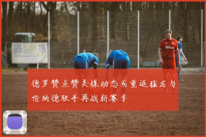 德罗赞点赞美媒动态或重返猛龙与伦纳德联手再战新赛季