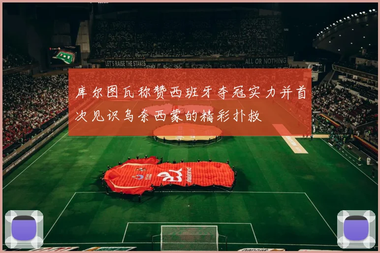 库尔图瓦称赞西班牙夺冠实力并首次见识乌奈西蒙的精彩扑救