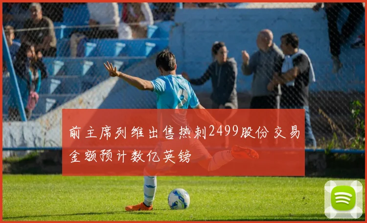 前主席列维出售热刺2499股份交易金额预计数亿英镑