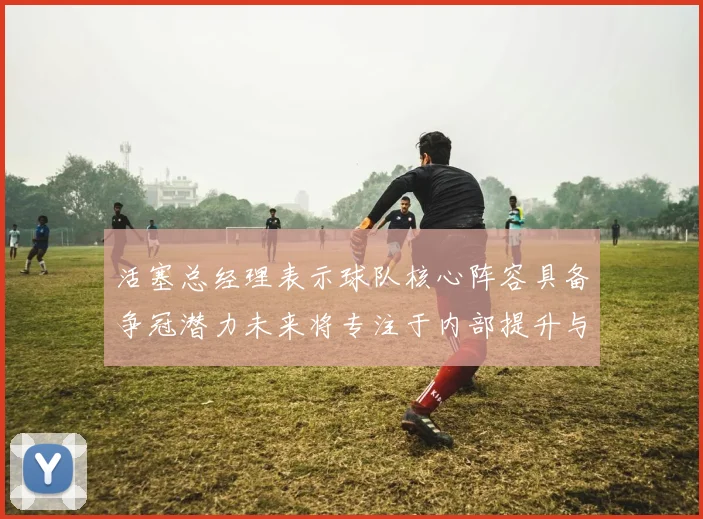 活塞总经理表示球队核心阵容具备争冠潜力未来将专注于内部提升与发展